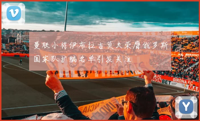 曼联小将伊布拉吉莫夫荣膺俄罗斯国家队扩编名单引发关注