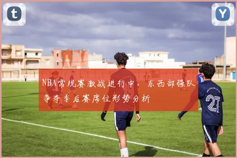 NBA常规赛激战进行中,东西部强队争夺季后赛席位形势分析