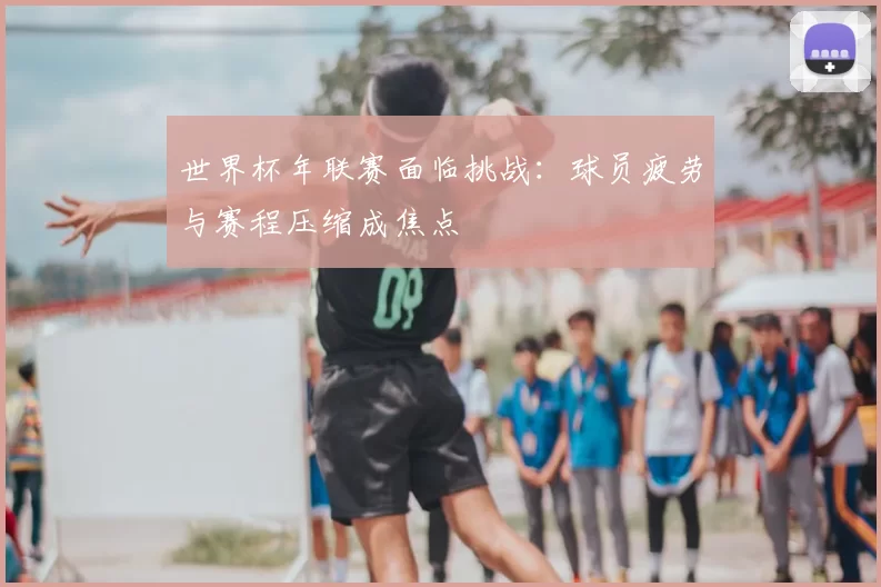 世界杯年联赛面临挑战:球员疲劳与赛程压缩成焦点