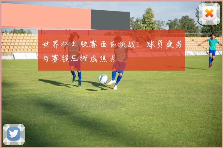 世界杯年联赛面临挑战：球员疲劳与赛程压缩成焦点