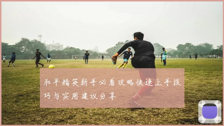 和平精英新手必看攻略快速上手技巧与实用建议分享