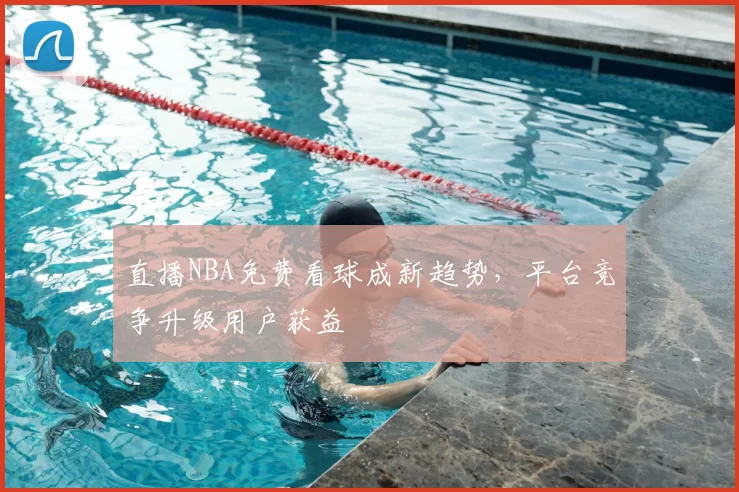 直播NBA免费看球成新趋势，平台竞争升级用户获益