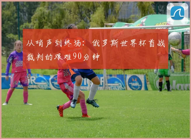 从哨声到终场:俄罗斯世界杯首战裁判的艰难90分钟