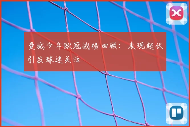 曼城今年欧冠战绩回顾:表现起伏引发球迷关注