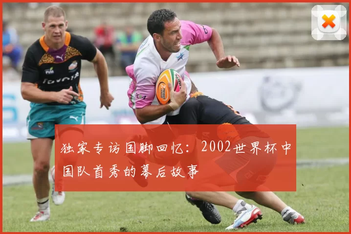 独家专访国脚回忆:2002世界杯中国队首秀的幕后故事