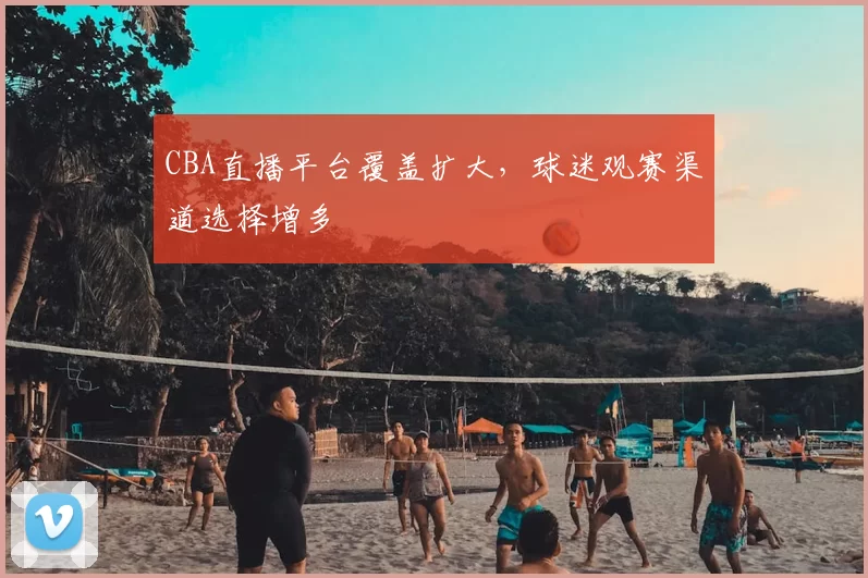 CBA直播平台覆盖扩大，球迷观赛渠道选择增多