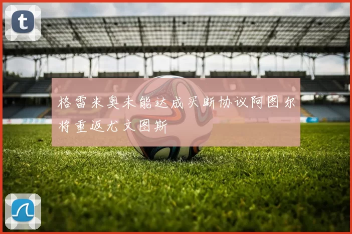 格雷米奥未能达成买断协议阿图尔将重返尤文图斯