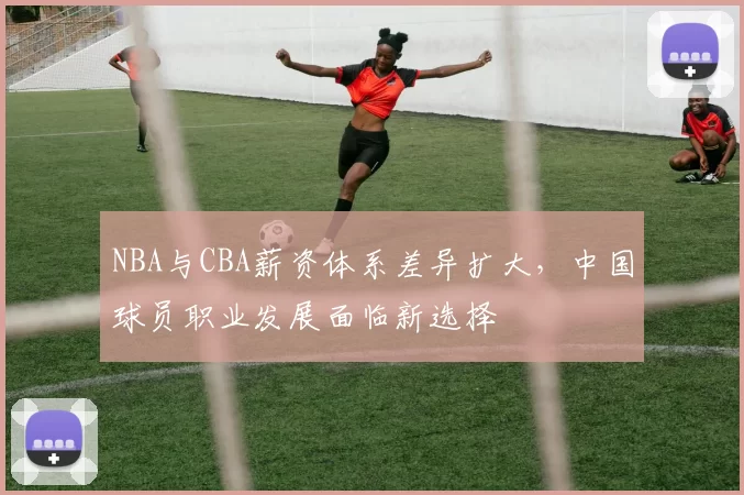 NBA与CBA薪资体系差异扩大，中国球员职业发展面临新选择
