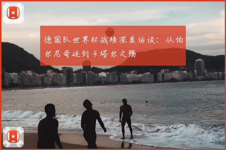 德国队世界杯战绩深度访谈:从伯尔尼奇迹到卡塔尔之殇