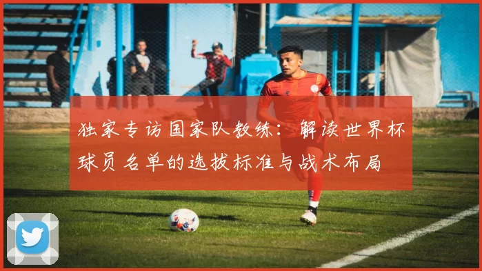 独家专访国家队教练:解读世界杯球员名单的选拔标准与战术布局