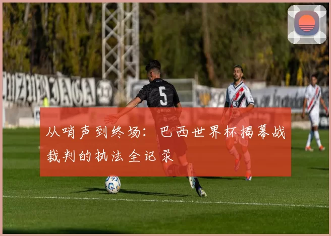 从哨声到终场:巴西世界杯揭幕战裁判的执法全记录