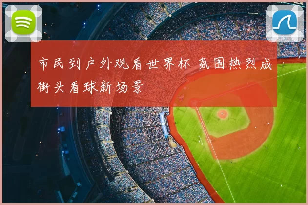 市民到户外观看世界杯 氛围热烈成街头看球新场景
