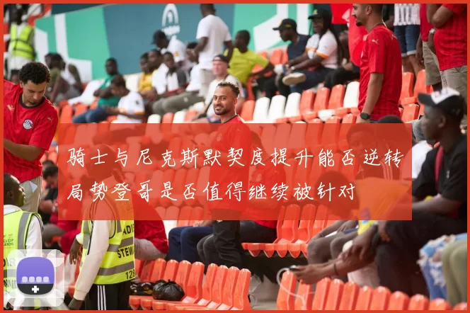 骑士与尼克斯默契度提升能否逆转局势登哥是否值得继续被针对