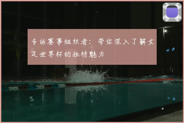 专访赛事组织者:带你深入了解女足世界杯的独特魅力