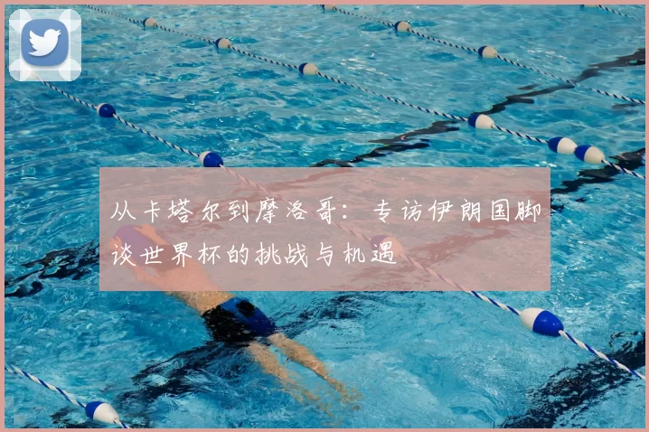 从卡塔尔到摩洛哥:专访伊朗国脚谈世界杯的挑战与机遇