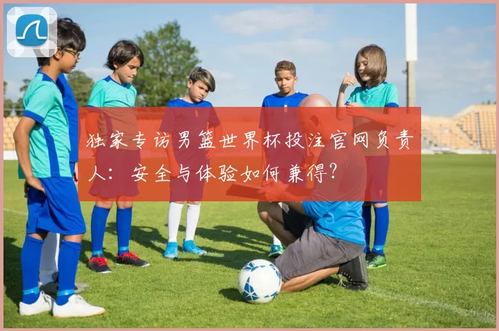 独家专访男篮世界杯投注官网负责人:安全与体验如何兼得?