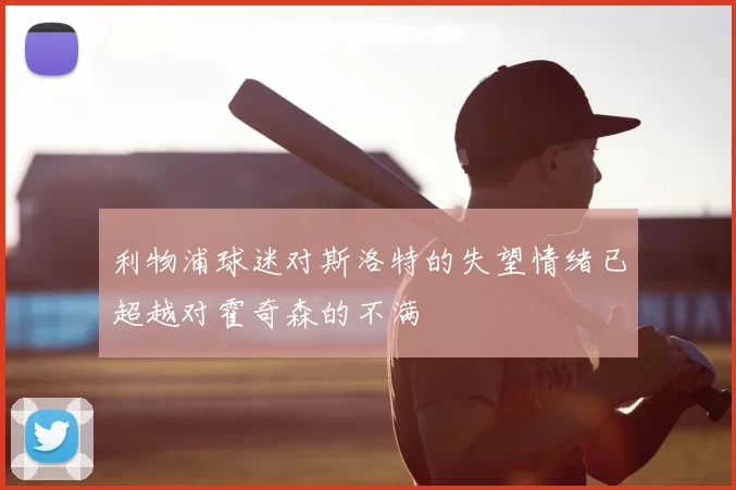 利物浦球迷对斯洛特的失望情绪已超越对霍奇森的不满