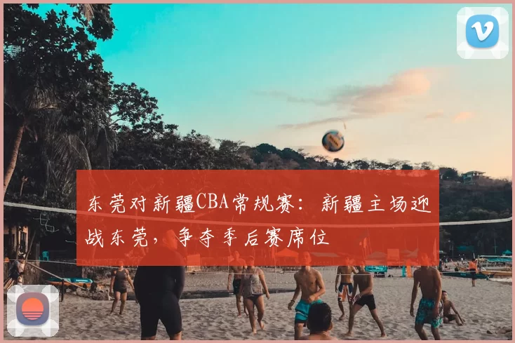 东莞对新疆CBA常规赛：新疆主场迎战东莞，争夺季后赛席位