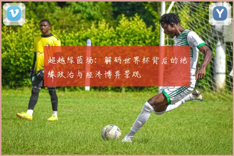 超越绿茵场:解码世界杯背后的地缘政治与经济博弈景观