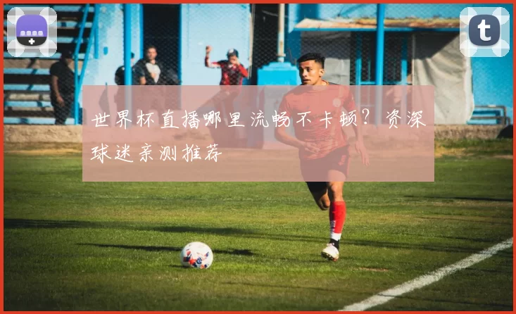 世界杯直播哪里流畅不卡顿?资深球迷亲测推荐