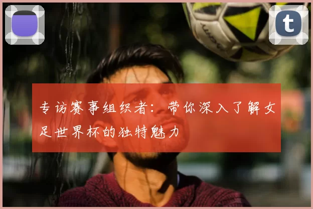 专访赛事组织者:带你深入了解女足世界杯的独特魅力