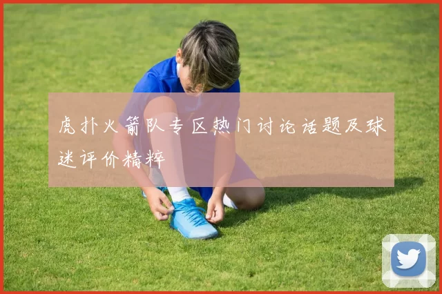 虎扑火箭队专区热门讨论话题及球迷评价精粹