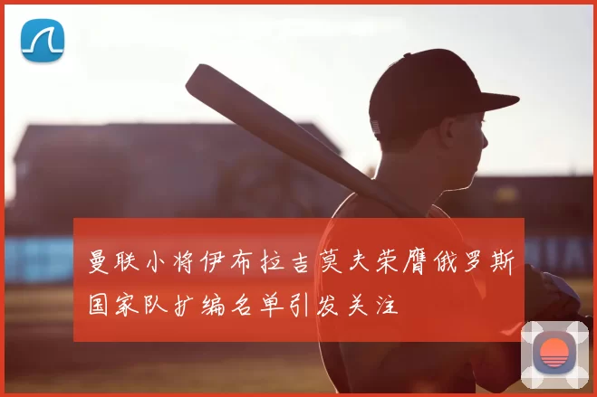 曼联小将伊布拉吉莫夫荣膺俄罗斯国家队扩编名单引发关注