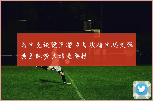 恩里克谈德罗潜力与埃梅里蜕变强调团队努力的重要性
