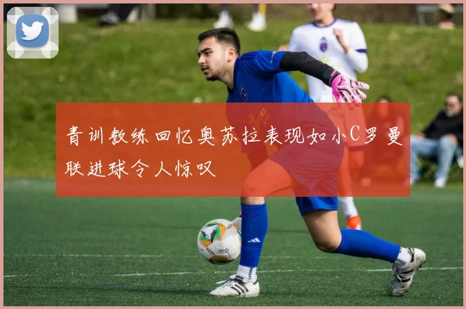 青训教练回忆奥苏拉表现如小C罗曼联进球令人惊叹