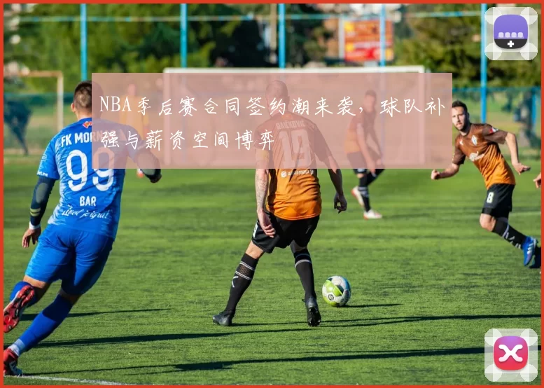NBA季后赛合同签约潮来袭，球队补强与薪资空间博弈