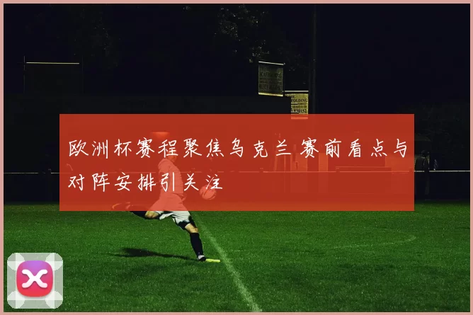欧洲杯赛程聚焦乌克兰 赛前看点与对阵安排引关注