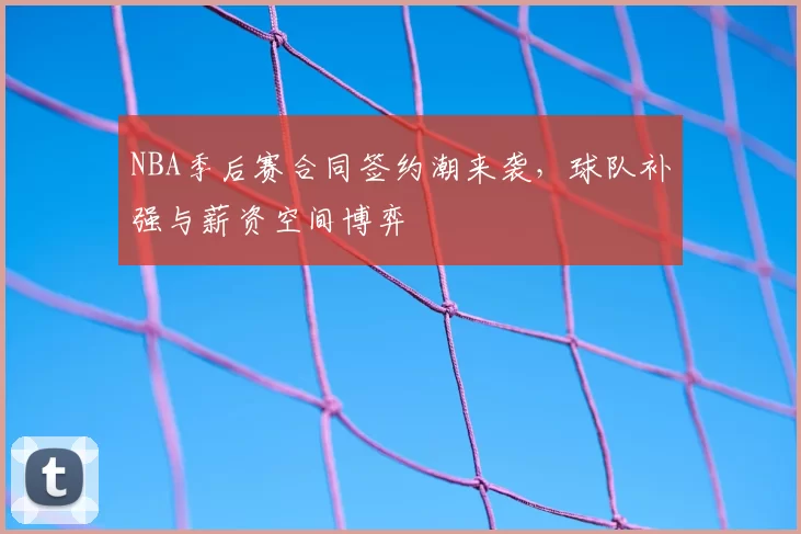 NBA季后赛合同签约潮来袭,球队补强与薪资空间博弈