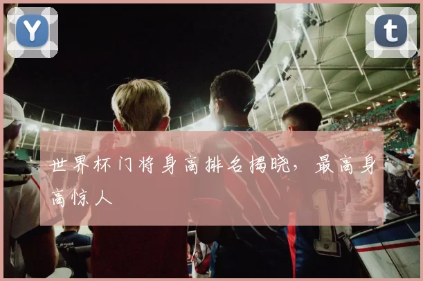 世界杯门将身高排名揭晓,最高身高惊人