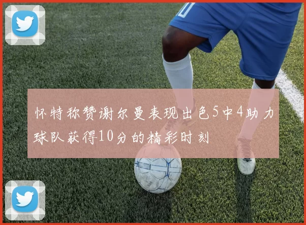 怀特称赞谢尔曼表现出色5中4助力球队获得10分的精彩时刻