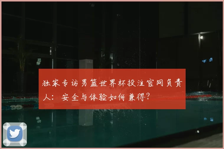独家专访男篮世界杯投注官网负责人：安全与体验如何兼得？