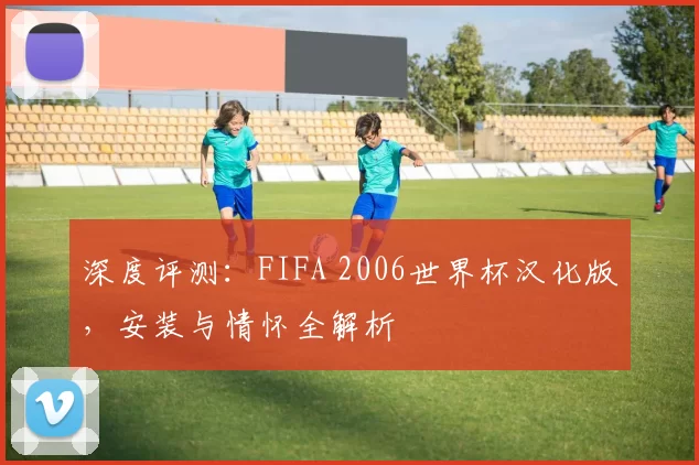 深度评测:FIFA 2006世界杯汉化版,安装与情怀全解析