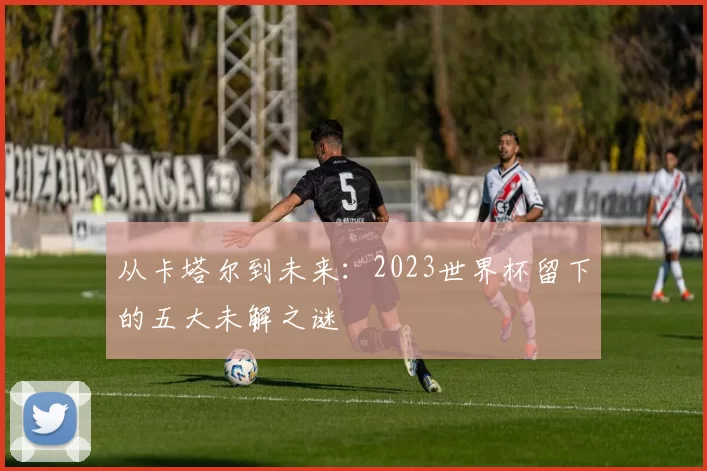 从卡塔尔到未来:2023世界杯留下的五大未解之谜