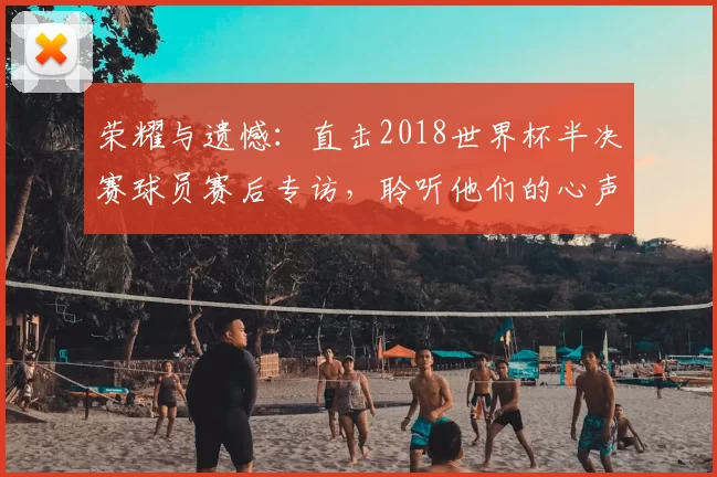 荣耀与遗憾:直击2018世界杯半决赛球员赛后专访,聆听他们的心声