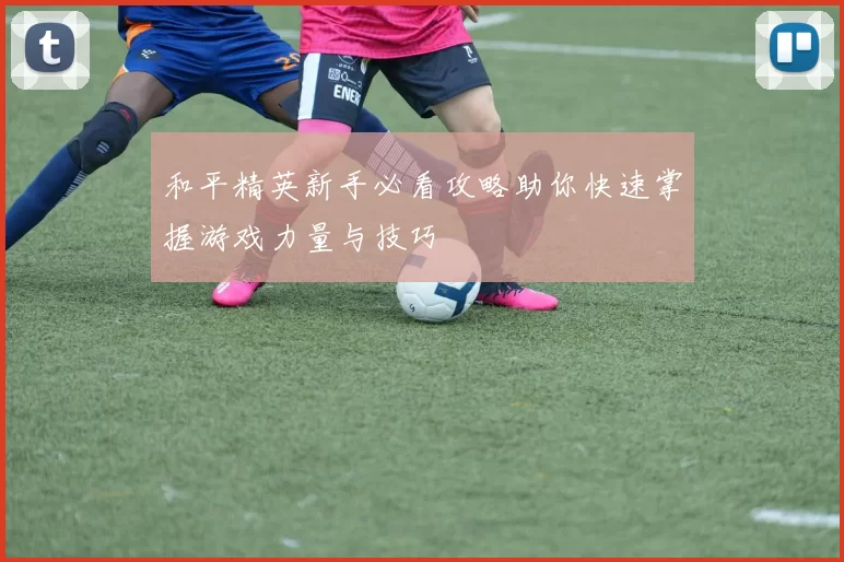 和平精英新手必看攻略助你快速掌握游戏力量与技巧