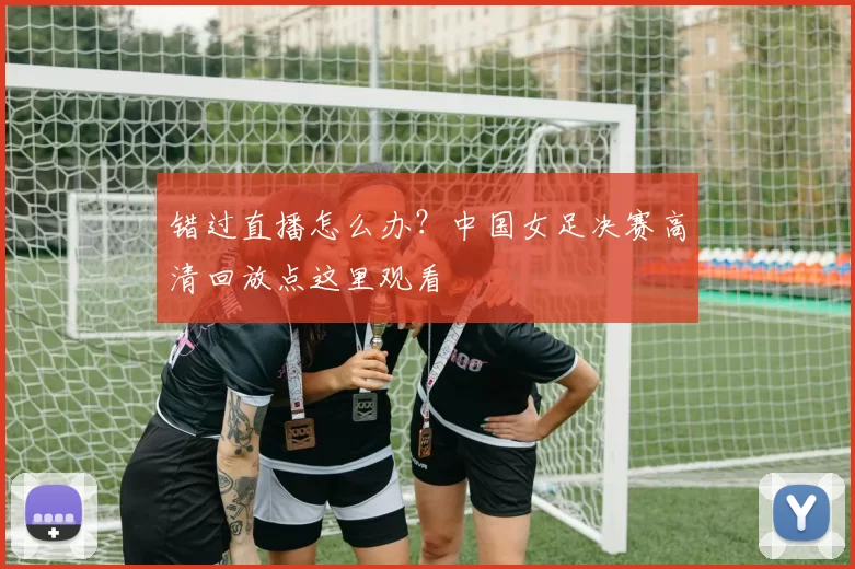 错过直播怎么办?中国女足决赛高清回放点这里观看