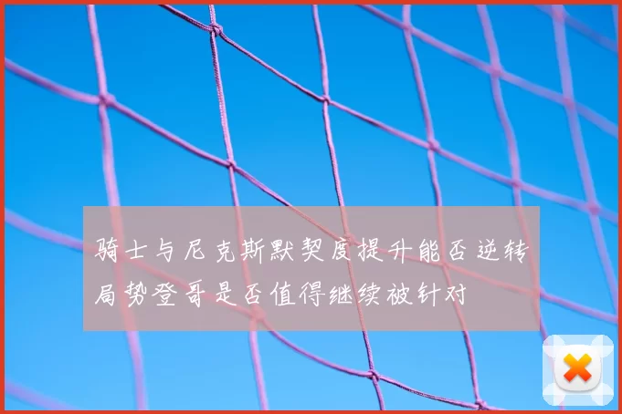 骑士与尼克斯默契度提升能否逆转局势登哥是否值得继续被针对