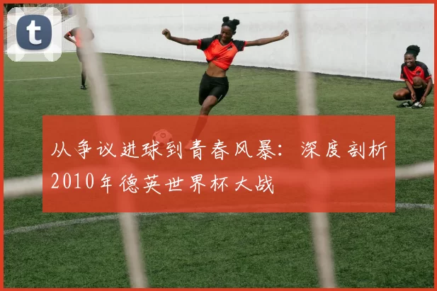 从争议进球到青春风暴：深度剖析2010年德英世界杯大战