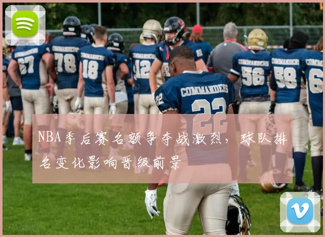 NBA季后赛名额争夺战激烈,球队排名变化影响晋级前景