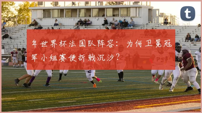 年世界杯法国队阵容:为何卫冕冠军小组赛便折戟沉沙?