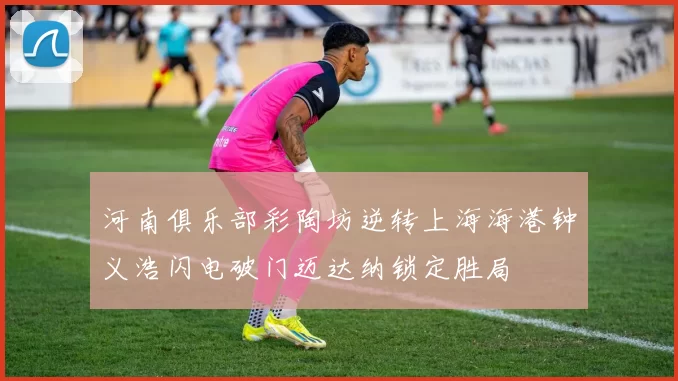 河南俱乐部彩陶坊逆转上海海港钟义浩闪电破门迈达纳锁定胜局