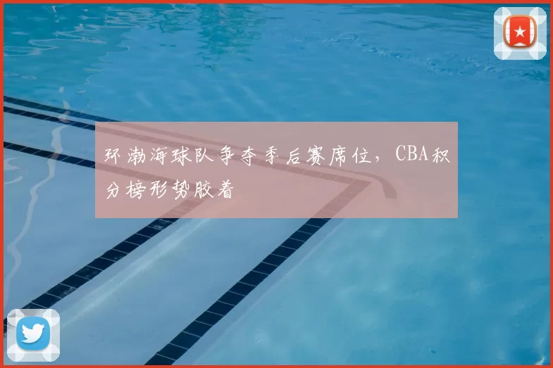 环渤海球队争夺季后赛席位,CBA积分榜形势胶着