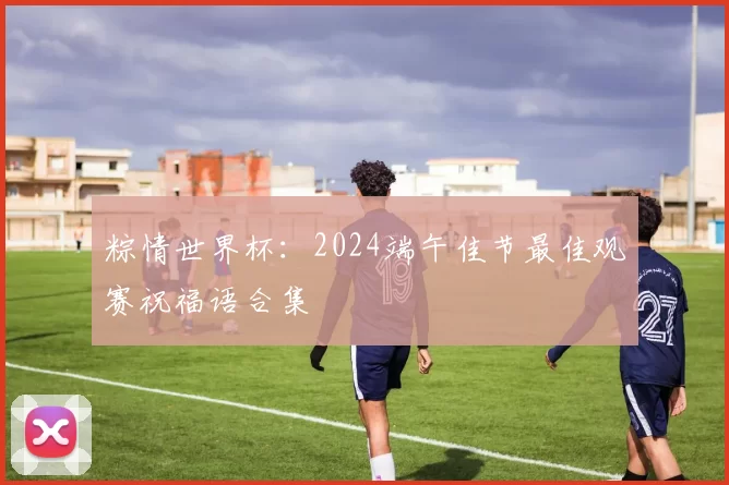 粽情世界杯:2024端午佳节最佳观赛祝福语合集