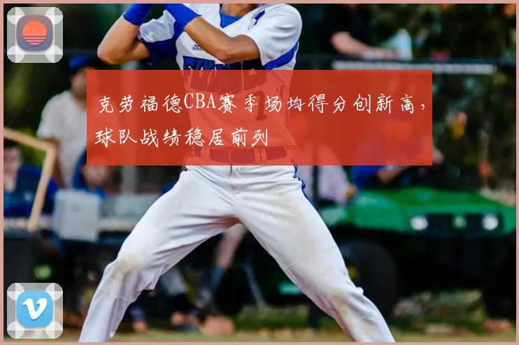 克劳福德CBA赛季场均得分创新高,球队战绩稳居前列