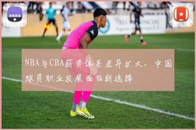 NBA与CBA薪资体系差异扩大，中国球员职业发展面临新选择