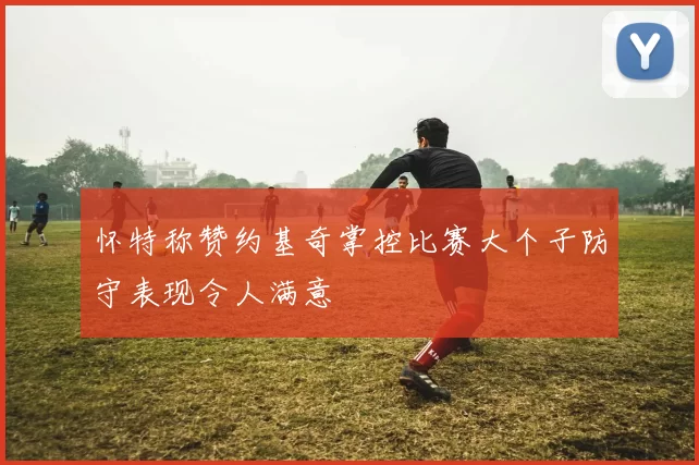 怀特称赞约基奇掌控比赛大个子防守表现令人满意